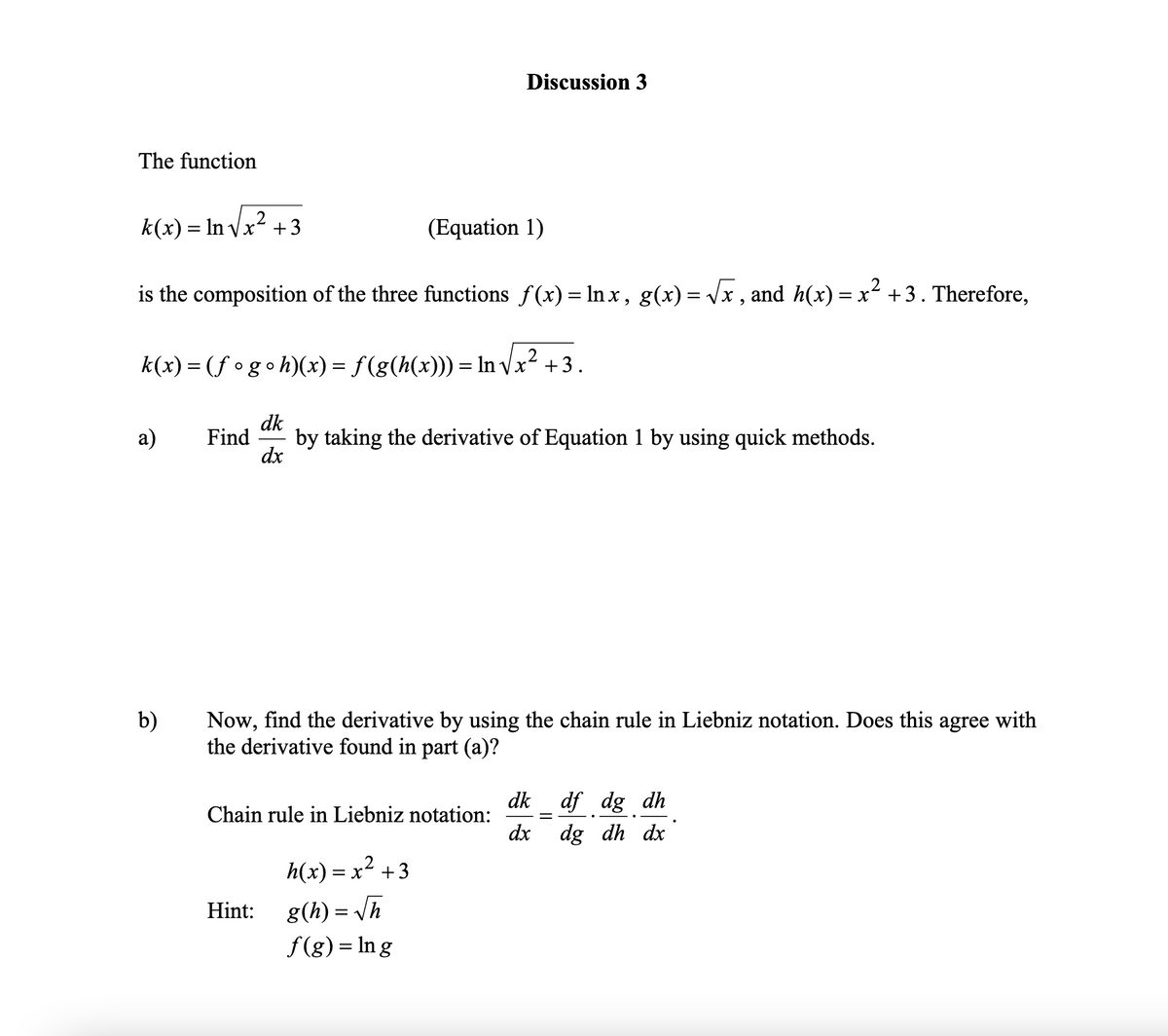 Discussion 3
The function
k(x) = In Vx2 +3
(Equation 1)
is the composition of the three functions f(x) = In x, g(x) = Vx , and h(x) = x² +3. Therefore,
2
k(x) = (f °goh)(x) = f(g(h(x))) = In vx2 +3.
dk
by taking the derivative of Equation 1 by using quick methods.
dx
а)
Find
b)
Now, find the derivative by using the chain rule in Liebniz notation. Does this agree with
the derivative found in part (a)?
dk
Chain rule in Liebniz notation:
dx
df dg dh
dg dh dx
h(x) = x² +3
= x +3
Hint:
g(h) = /h
f(g) = In g
