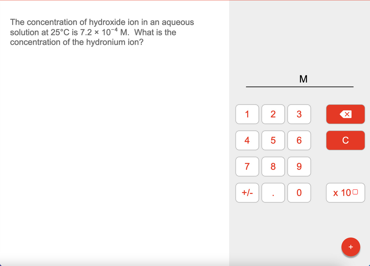 The concentration of hydroxide ion in an aqueous
solution at 25°C is 7.2 x 10-4 M. What is the
concentration of the hydronium ion?
1
2
3
4
6.
C
7
8
9.
+/-
x 100
+
