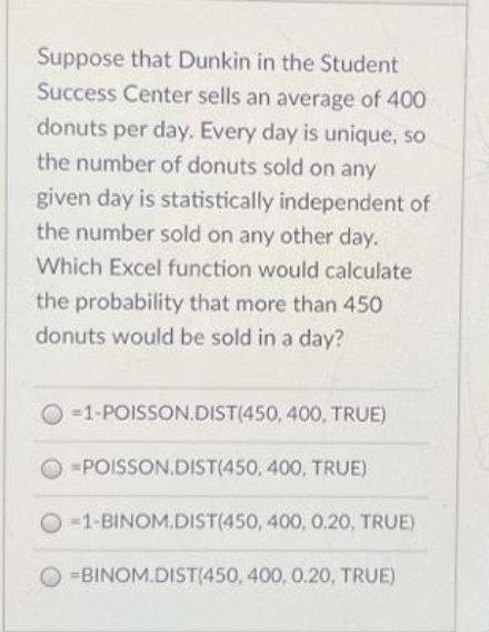 Suppose that Dunkin in the Student
Success Center sells an average of 400
donuts per day. Every day is unique, so
the number of donuts sold on any
given day is statistically independent of
the number sold on any other day.
Which Excel function would calculate
the probability that more than 450
donuts would be sold in a day?
O =1-POISSON.DIST(450, 400, TRUE)
O -POISSON.DIST(450, 400, TRUE)
O -1-BINOM.DIST(450, 400, 0.20, TRUE)
O =BINOM.DIST(450, 400, 0.20, TRUE)
