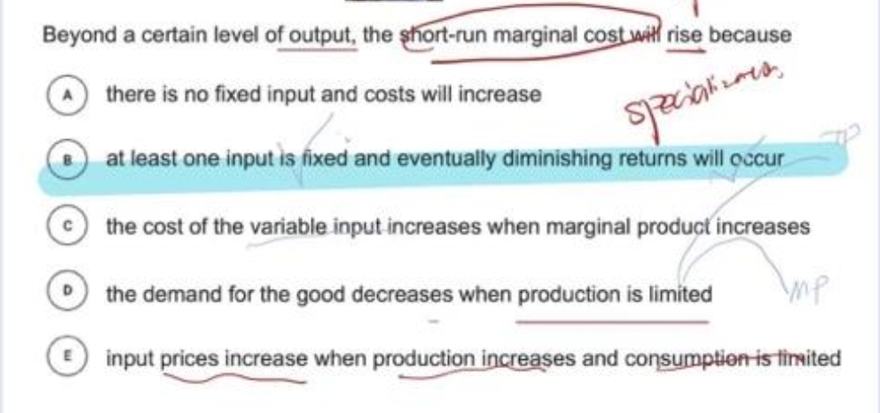 Beyond a certain level of output, the short-run marginal cost wit rise because
there is no fixed input and costs will increase
at least one input is fixed and eventually diminishing returns will occur
the cost of the variable input increases when marginal product increases
O the demand for the good decreases when production is limited
mp
input prices increase when production increases and consumption is tinited
