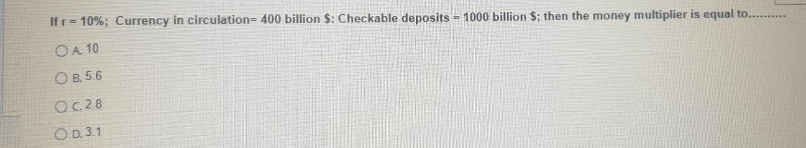 Ifr= 10%; Currency in circulation= 400 billion $: Checkable deposits = 1000 billion $; then the money multiplier is equal to.. .
OA. 10
О в. 5.6
OC2.8
O D. 3.1
