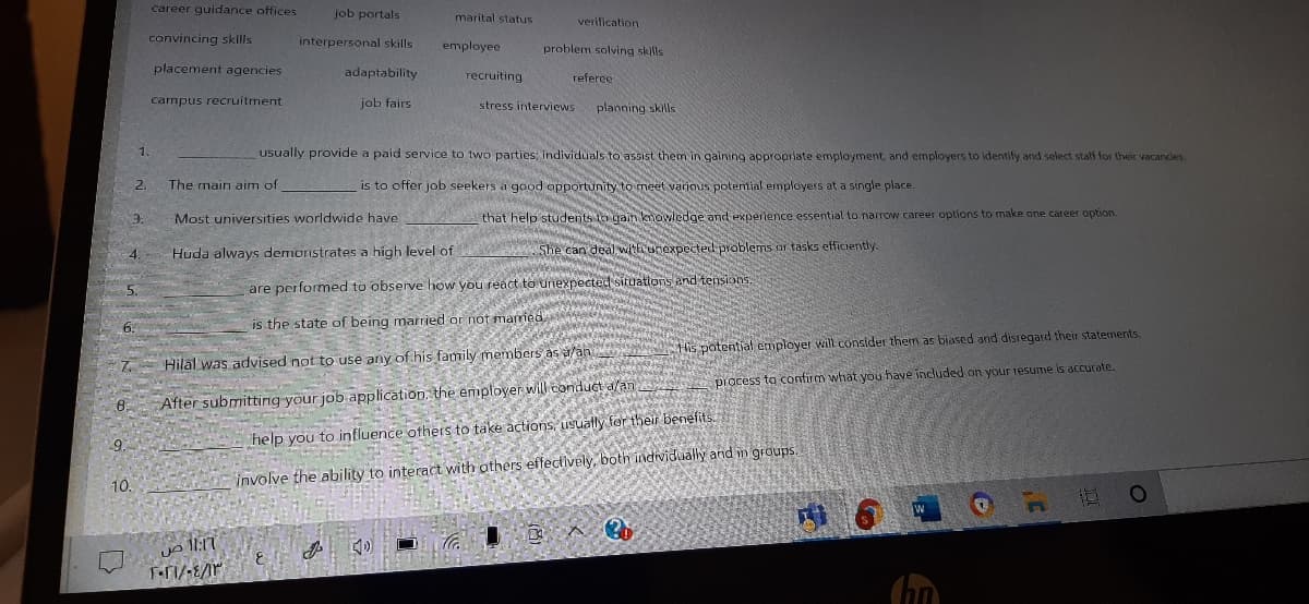 career guidance offices
job portals
marital status
verification
convincing skills
interpersonal skills
employee
problem solving skills
placement agencies
adaptability
recruiting
referce
campus recruitment
job fairs
stress interviews
planning skills
1.
usually provide a paid service to two parties; individuals to assist them in gaining appropriate employment, and employers to identify and select staff for their vacancies.
2.
The main aim of
is to offer job seekers a good opportunity to meet various potential employers at a single place.
Most universities worldwide have
that help students in gain kmowledge and experience essential to narrow career options to make one career option.
Huda always demonstrates a high level of
She can deal withunoxpected problems ar tasks efficiently.
are performed to observe how you react to unexpected situations and tensions,
6.
is the state of being married or not married.
His potential employer will consider them as biased and disregard their statements.
7.
Hilal was advised not to use any of his family members as a/an
6.
After submitting your job application. the employer will conduct a/an
process to confirm what you have included on your resume is accurate.
9.
help you to influence others to take actions, usually for their benefits.
10.
involve the ability to interact with others effectively, both individually and in groups.
3.
