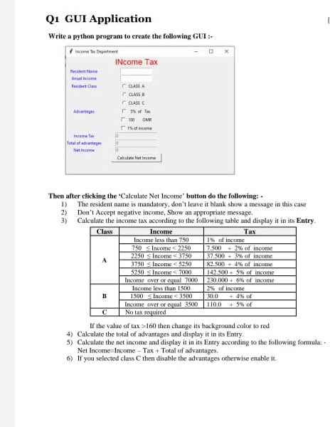 Q1 GUI Application
Write a python program to create the following GUI :-
Income Te Departmert
INcome Tax
Realent Nne
Anual neame
r CLASS A
r CLASS A
C CASS C
faident Clas
Advanteges
stname
Incene fe
Tutal ef ahteg
Net inseme
Catsie hiet inceme
Then after clicking the "Calculate Net Income" button do the following: -
1) The resident name is mandatory, don't leave it blank show a message in this case
2) Don't Accept negative income, Show an appropriate message.
3) Calculate the income tax according to the following table and display it in its Entry.
Class
Income
Тах
Income less than 750
1% of income
750 s Income <2250
7.500
+ 2% of income
37.500 + 3% of income
82.500 4% of income
2250 s Income < 3750
3750 s Income < 5250
5250 s Income < 7000
Income over or equal 7000
142.500 + 5% of income
230,000 + 6% of income
Income less than 1500
2% of income
1500 <Income <3500
Income over or equal 3500
No tax required
+ 4% of
+ 5% of
30.0
110.0
C
If the value of tax >160 then change its background color to red
4) Calculate the total of advantages and display it in its Entry.
5) Calculate the net income and display it in its Entry according to the following formula: -
Net Income-Income - Tax + Total of advantages.
6) If you selected class C then disable the advantages otherwise enable it.
