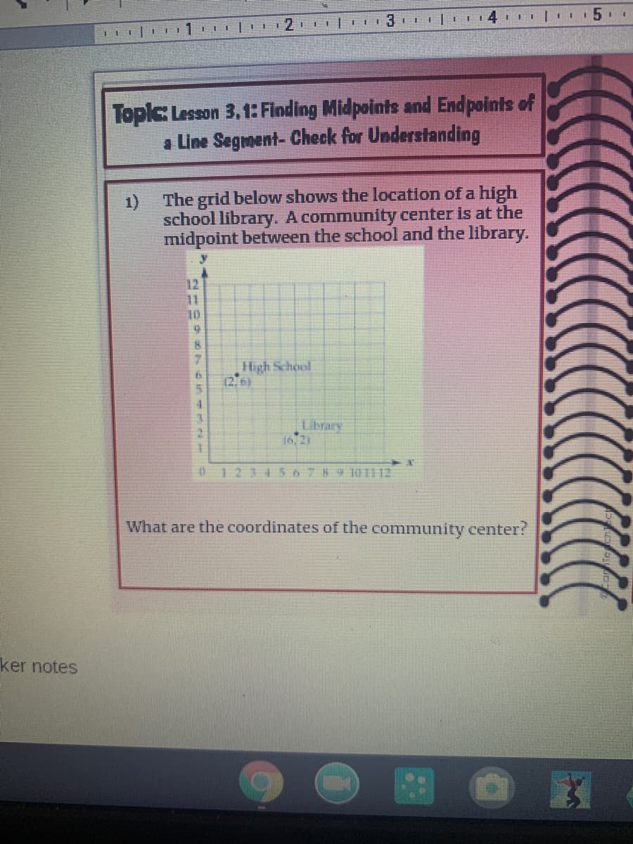 12.
Topic Lesson 3,1: Finding Midpoints and Endpoints of
a Line Segment- Check for Understanding
The grid below shows the location of a high
1)
school library. A community center is at the
midpoint between the school and the library.
12
10
High School
12.0)
16/2)
What are the coordinates of the community center?
ker notes
