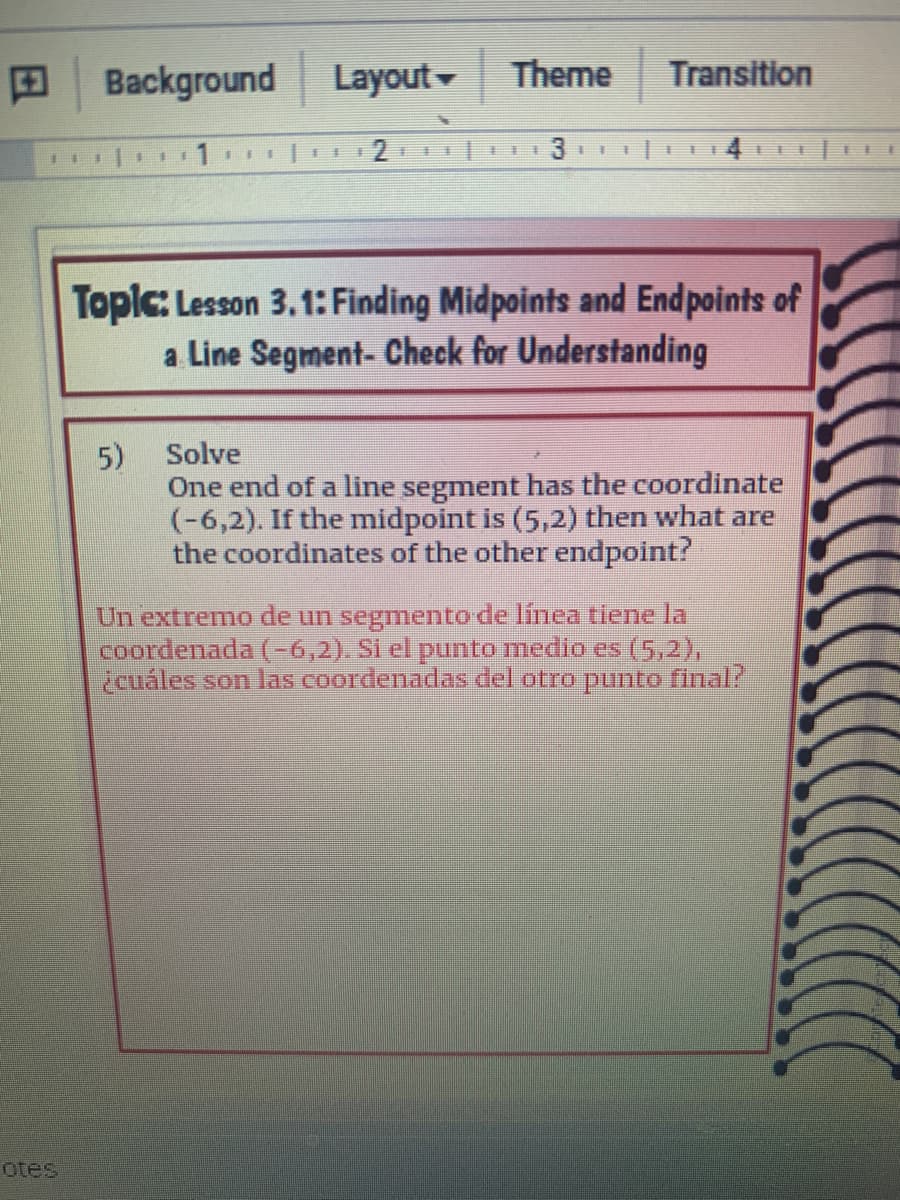 田
Background
Layout
Theme
Transition
3
4
手
Toplc: Lesson 3.1: Finding Midpoints and Endpoints of
a Line Segment- Check for Understanding
5)
One end of a line segment has the coordinate
(-6,2). If the midpoint is (5,2) then what are
the coordinates of the other endpoint?
Solve
Un extremo de un segmento de linea tiene la
coordenada (-6,2). Si el punto medio es (5,2),
¿cuáles son las coordenadas del otro punto final?
otes
