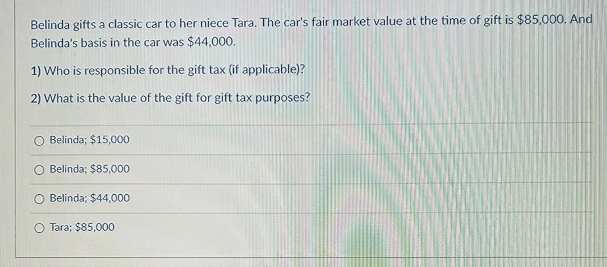 Belinda gifts a classic car to her niece Tara. The car's fair market value at the time of gift is $85,000. And
Belinda's basis in the car was $44,000.
1) Who is responsible for the gift tax (if applicable)?
2) What is the value of the gift for gift tax purposes?
O Belinda; $15,000
Belinda; $85,000
O Belinda; $44,000
O Tara; $85,000