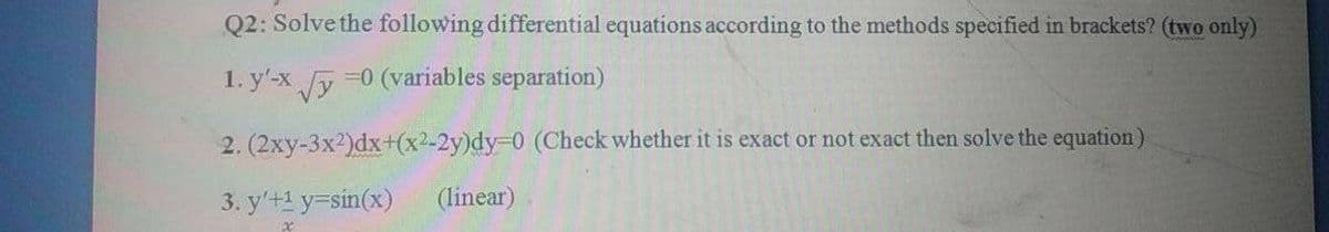 Q2: Solve the following differential equations according to the methods specified in brackets? (two only)
1. y'-x y
=0 (variables separation)
2. (2xy-3x2)dx+(x2-2y)%%3D0 (Check whether it is exact or not exact then solve the equation)
3. y'+1 y=sin(x)
(linear)
