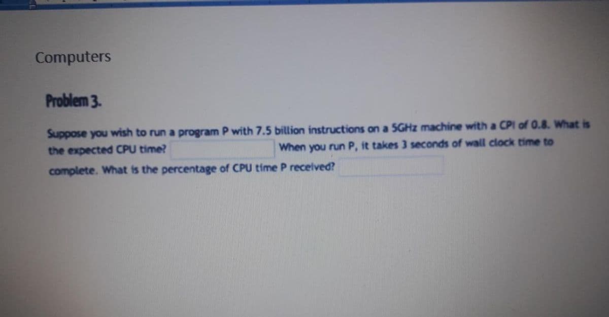 Computers
Problem 3.
Suppose you wish to run a program P with 7.5 billion instructions on a 5GHZ machine with a CPI of 0.8. What is
the expected CPU time?
When you run P, it takes 3 seconds of wall clock time to
complete. What is the percentage of CPU time P recelved?
