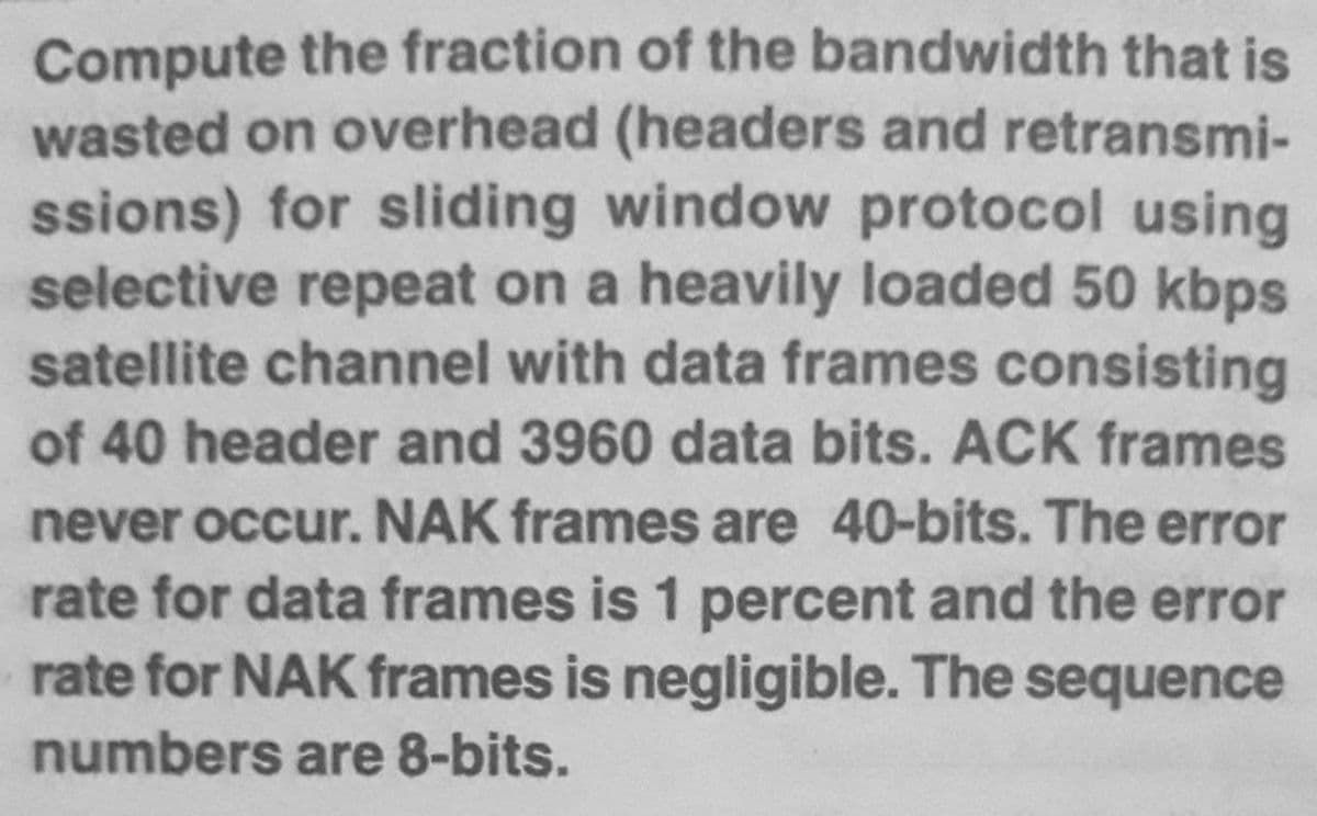 Compute the fraction of the bandwidth that is
wasted on overhead (headers and retransmi-
ssions) for sliding window protocol using
selective repeat on a heavily loaded 50 kbps
satellite channel with data frames consisting
of 40 header and 3960 data bits. ACK frames
never occur. NAK frames are 40-bits. The error
rate for data frames is 1 percent and the error
rate for NAK frames is negligible. The sequence
numbers are 8-bits.
