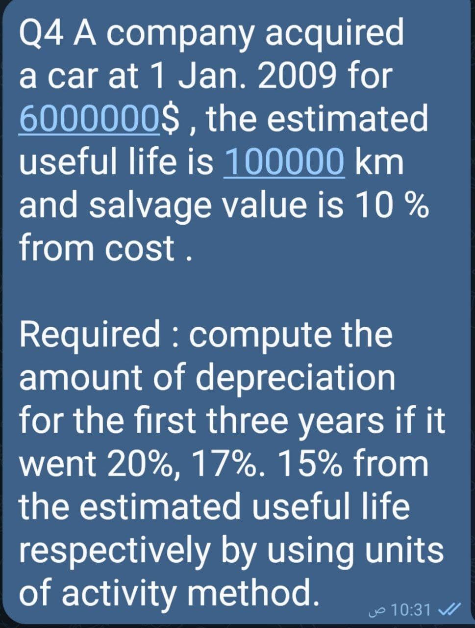 Q4 A company acquired
a car at 1 Jan. 2009 for
6000000$ , the estimated
useful life is 100000 km
and salvage value is 10 %
from cost .
Required : compute the
amount of depreciation
for the first three years if it
went 20%, 17%. 15% from
the estimated useful life
respectively by using units
of activity method.
o 10:31
