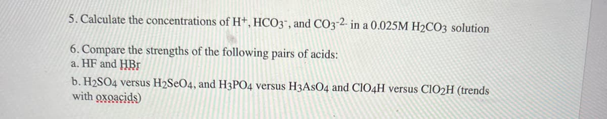 5. Calculate the concentrations of H+, HCO3, and CO3-2- in a 0.025M H2CO3 solution
6. Compare the strengths of the following pairs of acids:
a. HF and HBr
b. H2SO4 versus H2SeO4, and H3PO4 versus H3ASO4 and ClO4H versus C1O2H (trends
with oxoacids)