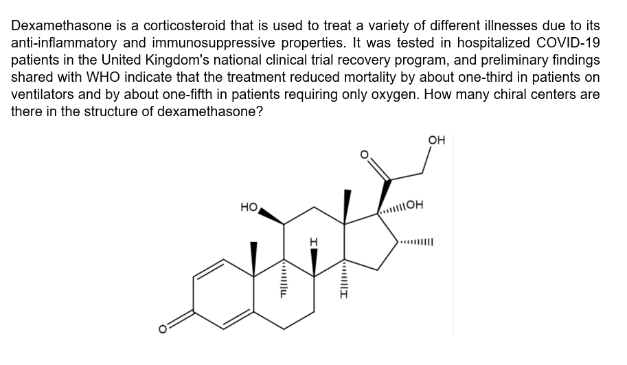 Dexamethasone is a corticosteroid that is used to treat a variety of different illnesses due to its
anti-inflammatory and immunosuppressive properties. It was tested in hospitalized COVID-19
patients in the United Kingdom's national clinical trial recovery program, and preliminary findings
shared with WHO indicate that the treatment reduced mortality by about one-third in patients on
ventilators and by about one-fifth in patients requiring only oxygen. How many chiral centers are
there in the structure of dexamethasone?
он
HO
H
..||I
