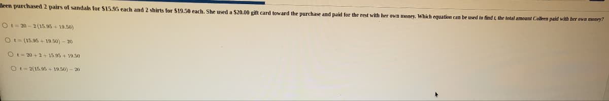 leen purchased 2 pairs of sandals for $15.95 each and 2 shirts for $19.50 each. She used a $20.00 gift card toward the purchase and paid for the rest with her own money. Which equation can be used to find t, the total amount Colleen paid with her own money?
Ot= 20 - 2 (15.95 + 19.50)
Ot- (15.95 + 19.50) – 20
Ot= 20 + 2+ 15.95+ 19.50
Ot- 2(15.95 + 19.50) - 20
