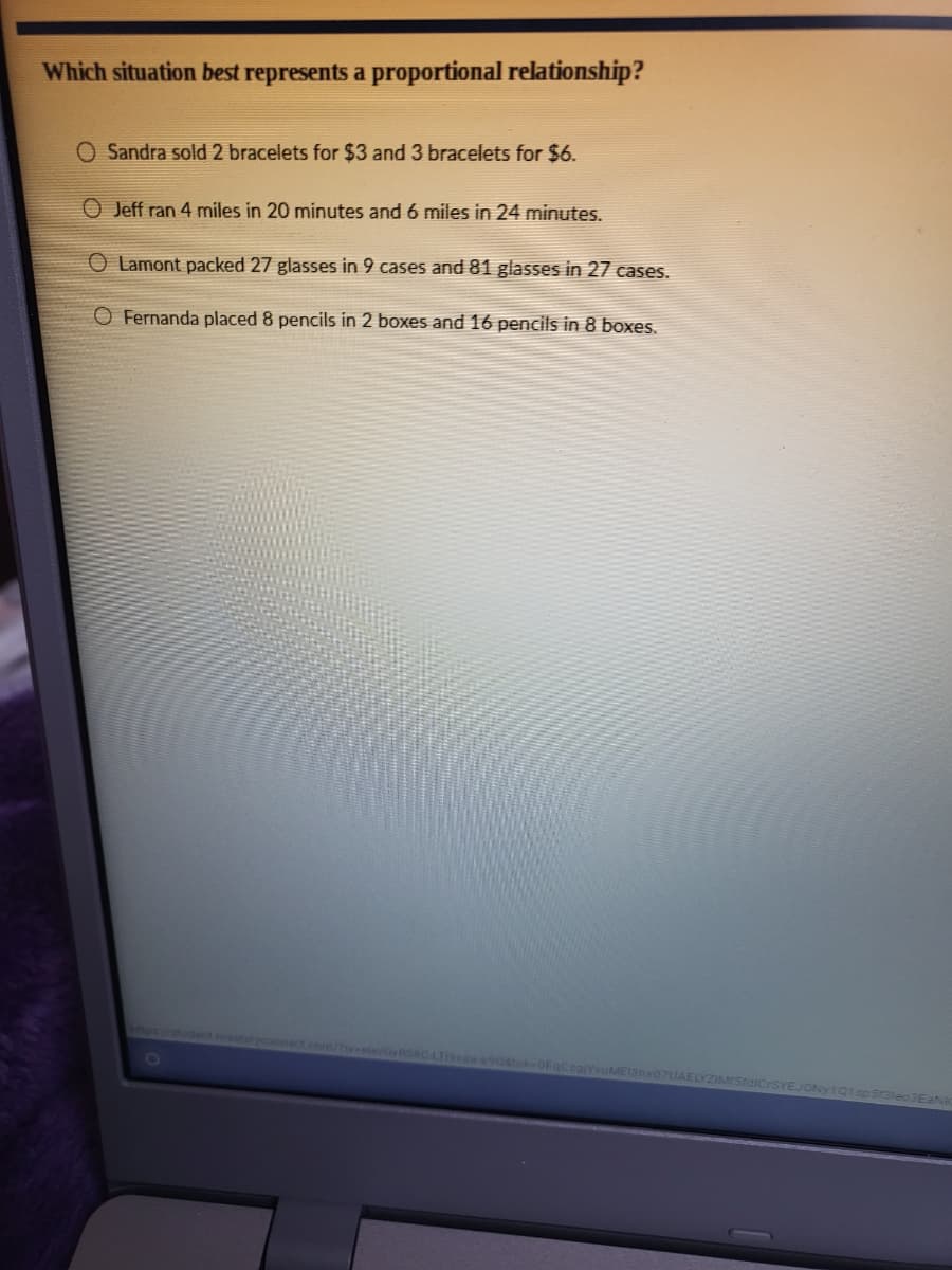 Which situation best represents a proportional relationship?
O Sandra sold 2 bracelets for $3 and 3 bracelets for $6.
O Jeff ran 4 miles in 20 minutes and 6 miles in 24 minutes.
O Lamont packed 27 glasses in 9 cases and 81 glasses in 27 cases.
O Fernanda placed 8 pencils in 2 boxes and 16 pencils in 8 boxes.
tudent masterycon
T19kaa-9081ok-OFo
Sraled 3EAN
