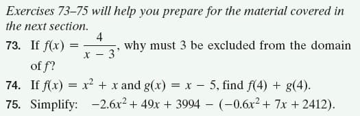 Exercises 73–75 will help you prepare for the material covered in
the next section.
4
73. If f(x)
why must 3 be excluded from the domain
3'
X -
of f?
74. If f(x) = x² + x and g(x) = x - 5, find f(4) + g(4).
75. Simplify: -2.6x? + 49x + 3994 - (-0.6x2 + 7x + 2412).
