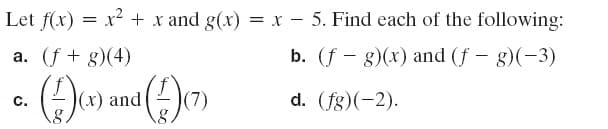 Let f(x) = x² + x and g(x) = x – 5. Find each of the following:
a. (f + g)(4)
b. (f – g)(x) and (f – g)(-3)
|(x) and
(7)
d. (fg)(-2).
C.
