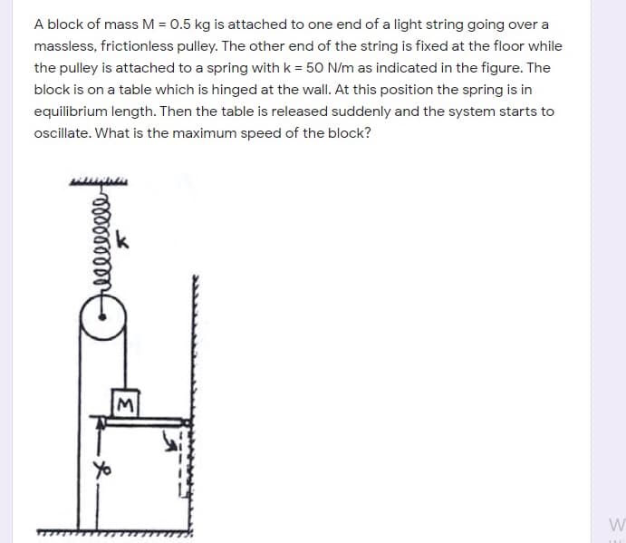 A block of mass M = 0.5 kg is attached to one end of a light string going over a
massless, frictionless pulley. The other end of the string is fixed at the floor while
the pulley is attached to a spring with k = 50 N/m as indicated in the figure. The
block is on a table which is hinged at the wall. At this position the spring is in
equilibrium length. Then the table is released suddenly and the system starts to
oscillate. What is the maximum speed of the block?
Yo
W
