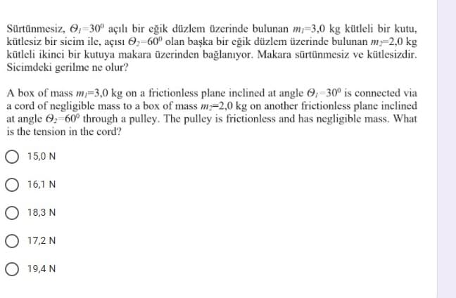 Sürtünmesiz, 6,-30° açılı bir eğik düzlem üzerinde bulunan m=3,0 kg kütleli bir kutu,
kütlesiz bir sicim ile, açısı O2-60° olan başka bir eğik düzlem üzerinde bulunan m-2,0 kg
kütleli ikinci bir kutuya makara üzerinden bağlanıyor. Makara sürtünmesiz ve kütlesizdir.
Sicimdeki gerilme ne olur?
A box of mass m=3,0 kg on a frictionless plane inclined at angle 6; -30° is connected via
a cord of negligible mass to a box of mass m=2,0 kg on another frictionless plane inclined
at angle 6;-60° through a pulley. The pulley is frictionless and has negligible mass. What
is the tension in the cord?
15,0 N
O 16,1 N
O 18,3 N
O 17,2 N
O 19,4 N
