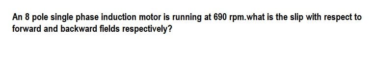 An 8 pole single phase induction motor is running at 690 rpm.what is the slip with respect to
forward and backward fields respectively?
