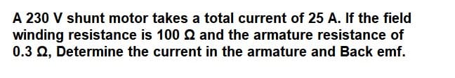 A 230 V shunt motor takes a total current of 25 A. If the field
winding resistance is 100 Q and the armature resistance of
0.3 Q, Determine the current in the armature and Back emf.
