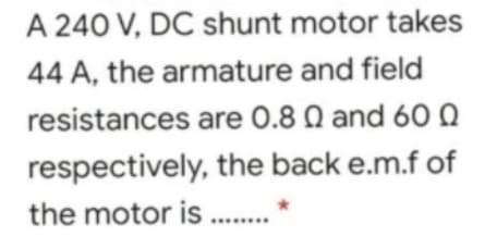 A 240 V, DC shunt motor takes
44 A, the armature and field
resistances are 0.8 Q and 60 Q
respectively, the back e.m.f of
the motor is .
