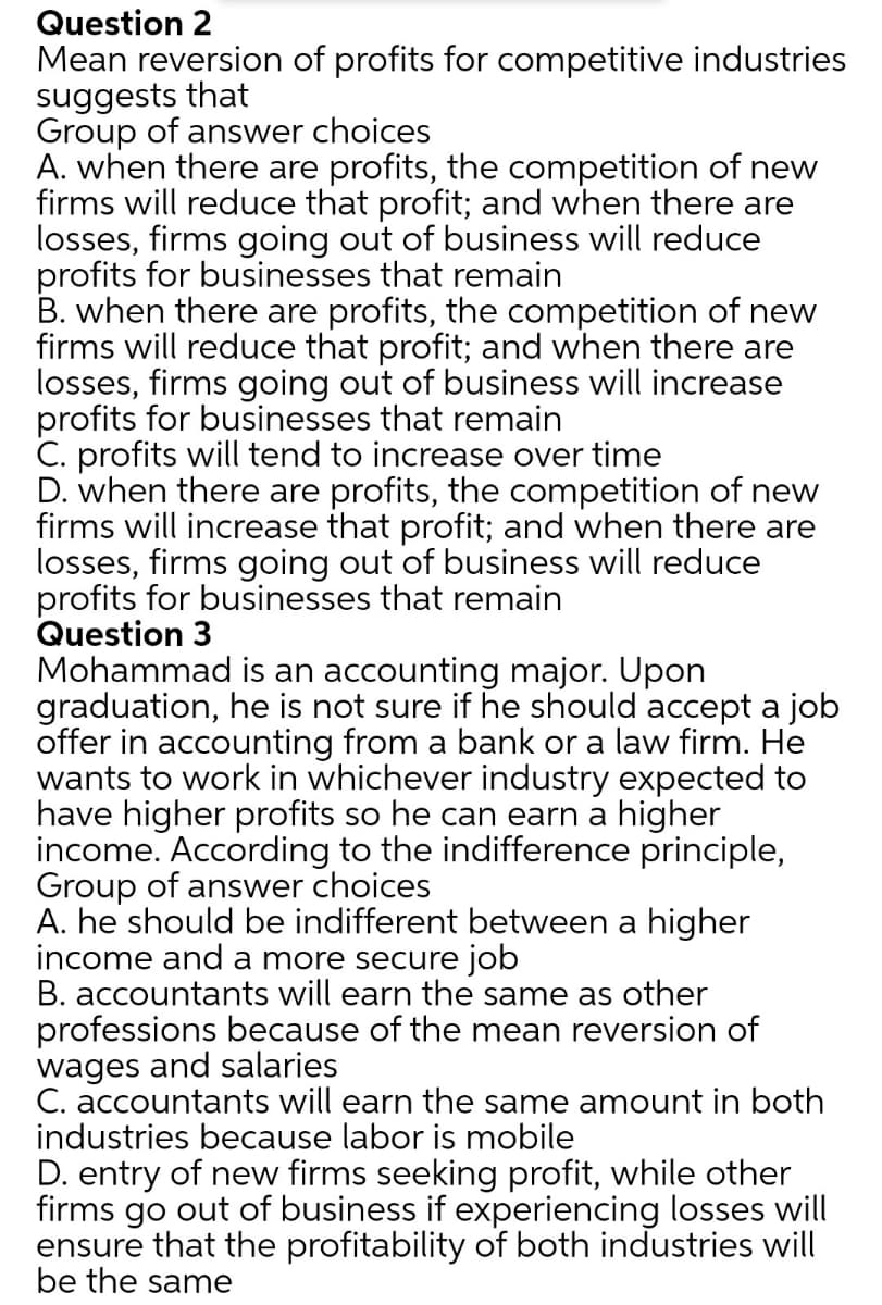 Question 2
Mean reversion of profits for competitive industries
suggests that
Group of answer choices
A. when there are profits, the competition of new
firms will reduce that profit; and when there are
losses, firms going out of business will reduce
profits for businesses that remain
B. when there are profits, the competition of new
firms will reduce that profit; and when there are
losses, firms going out of business will increase
profits for businesses that remain
C. profits will tend to increase over time
D. when there are profits, the competition of new
firms will increase that profit; and when there are
losses, firms going out of business will reduce
profits for businesses that remain
Question 3
Mohammad is an accounting major. Upon
graduation, he is not sure if he should accept a job
offer in accounting from a bank or a law firm. He
wants to work in whichever industry expected to
have higher profits so he can earn a higher
income. According to the indifference principle,
Group of answer choices
A. he should be indifferent between a higher
income and a more secure job
B. accountants will earn the same as other
professions because of the mean reversion of
wages and salaries
C. accountants will earn the same amount in both
industries because labor is mobile
D. entry of new firms seeking profit, while other
firms go out of business if experiencing losses will
ensure that the profitability of both industries will
be the same
