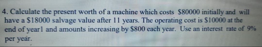 4. Calculate the present worth of a machine which costs $80000 initially and will
have a $18000 salvage value after 11 years. The operating cost is $10000 at the
end of yearl and amounts increasing by $800 each year. Use an interest rate of 9%
per year.
