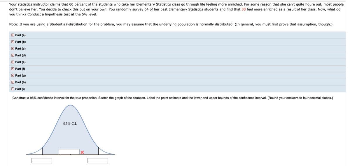 Your statistics instructor claims that 60 percent of the students who take her Elementary Statistics class go through life feeling more enriched. For some reason that she can't quite figure out, most people
don't believe her. You decide to check this out on your own. You randomly survey 64 of her past Elementary Statistics students and find that 33 feel more enriched as a result of her class. Now, what do
you think? Conduct a hypothesis test at the 5% level.
Note: If you are using a Student's t-distribution for the problem, you may assume that the underlying population is normally distributed. (In general, you must first prove that assumption, though.)
Part (a)
O Part (b)
Part (c)
O Part (d)
Part (e)
O Part (f)
Part (g)
Part (h)
O Part (i)
Construct a 95% confidence interval for the true proportion. Sketch the graph of the situation. Label the point estimate and the lower and upper bounds of the confidence interval. (Round your answers to four decimal places.)
95% C.I.
