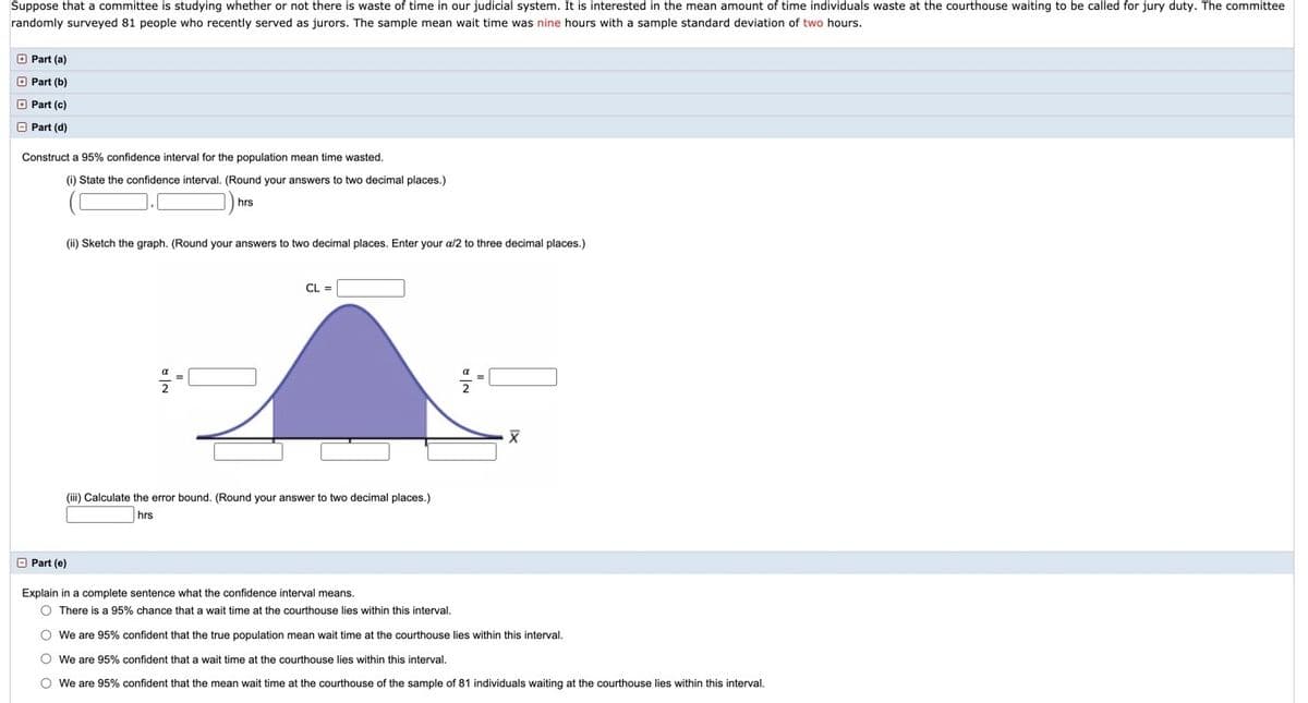 ## Confidence Interval Activity

**Context:**
A committee is studying the waste of time in the judicial system, specifically focusing on jury duty wait times at courthouses. They surveyed 81 individuals who served as jurors, noting that the average wait time was 9 hours, with a standard deviation of 2 hours.

---

### Part (d)

**Objective:** Construct a 95% confidence interval for the population mean time wasted.

#### Steps:

1. **State the Confidence Interval:**
   - Calculate and provide the interval. Round to two decimal places.
   - \(\_\_\_\_.\_\_\_\_\) hrs

2. **Graph Sketching:**
   - Prepare a graph with the following elements:
     - A bell curve indicating a normal distribution.
     - \(CL\) (Confidence Level) indicated at the top of the curve.
     - \(\frac{\alpha}{2}\) values on either side, with areas shaded under the curve.
     - Mean (\(\overline{X}\)) shown at the center.

3. **Calculate the Error Bound:**
   - Provide the error bound. Round to two decimal places.
   - \(\_\_\_\_.\_\_\_\_\) hrs

---

### Part (e)

**Explanation of Confidence Interval:**

Choose the accurate statement:
- There is a 95% chance that a wait time at the courthouse lies within this interval.
- We are 95% confident that the true population mean wait time at the courthouse lies within this interval.
- We are 95% confident that a wait time at the courthouse lies within this interval.
- We are 95% confident that the mean wait time of the sample of 81 individuals waiting at the courthouse lies within this interval.

---

This explanation and calculation will provide insights into the average time wasted by jurors, supporting decisions to potentially improve efficiency in the judicial process.