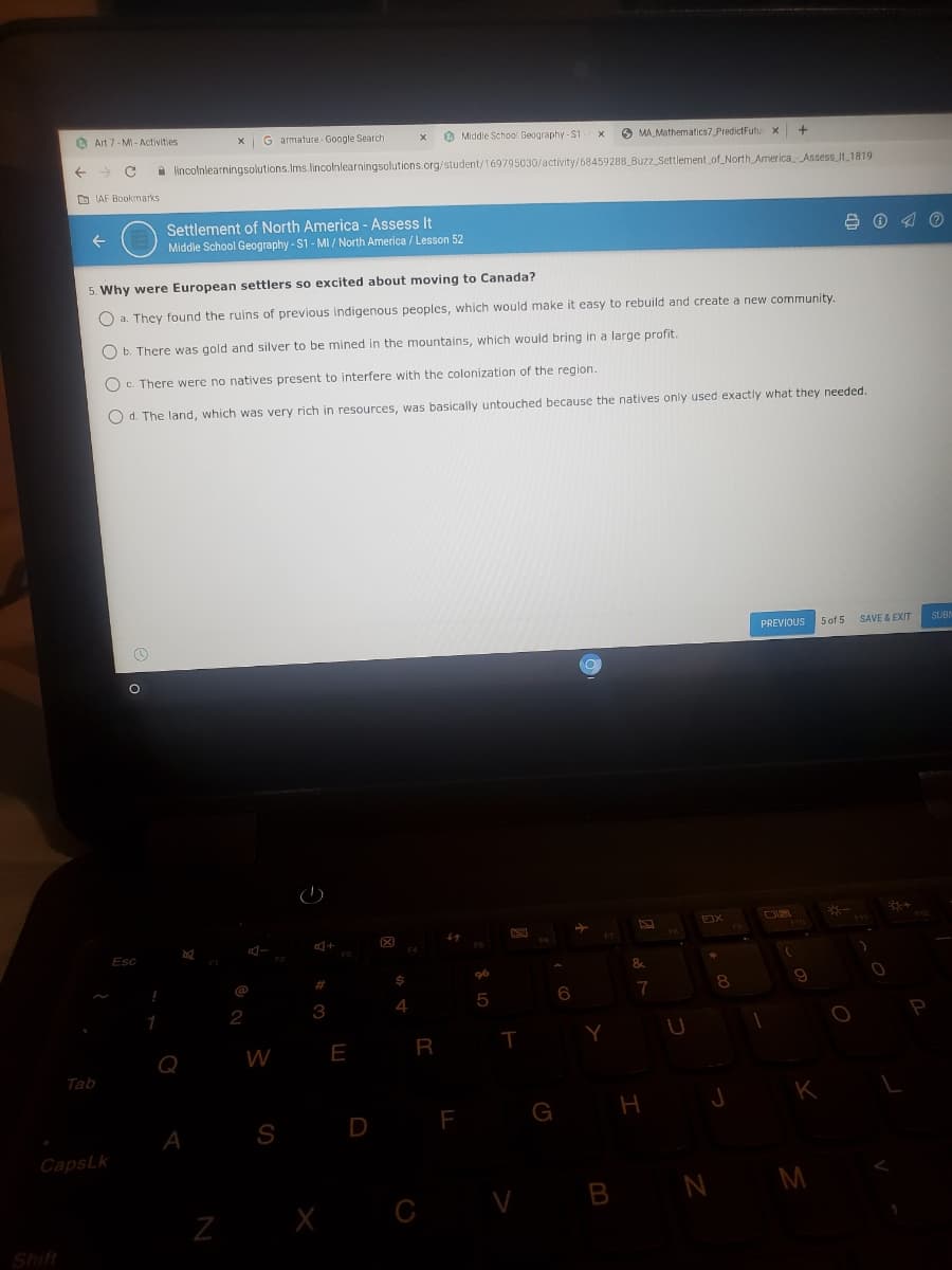 O Art 7- MI - Activities
X G armature - Google Search
O Middle School Geography - S1
O MA Mathematics7 PredictFutu x
a lincolnlearningsolutions.Ims.lincolnlearningsolutions.org/student/169795030/activity/68459288 Buzz_Settlement of_North America Assess it 1819
D LAF Bookmarks
Settlement of North America - Assess It
B 0 4 O
Middle School Geography - S1 - MI/ North America / Lesson 52
5. Why were European settlers so excited about moving to Canada?
O a. They found the ruins of previous indigenous peoples, which would make it easy to rebuild and create a new community.
O b. There was gold and silver to be mined in the mountains, which would bring in a large profit.
O c. There were no natives present to interfere with the colonization of the region.
O d. The land, which was very rich in resources, was basically untouched because the natives only used exactly what they needed.
PREVIOUS
5 of 5
SAVE & EXIT
SUBN
*-
Esc
96
%23
7
8.
2
3
4.
5
1
P
R
T
Q
W E
Tab
H
K
F
G
A
S
CapsLk
V B N M
Z X
Shift
