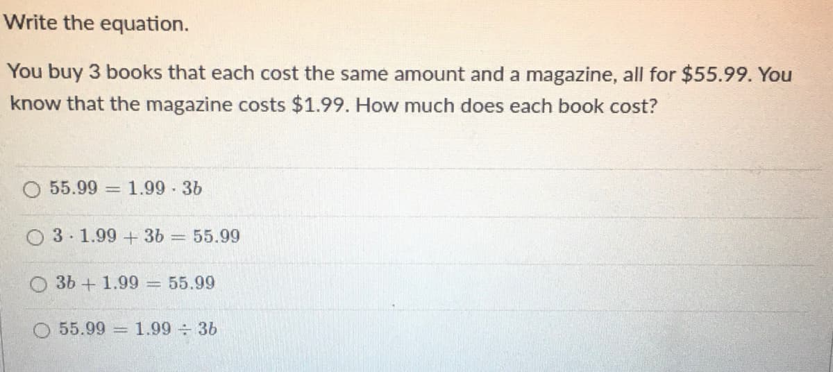 Write the equation.
You buy 3 books that each cost the same amount and a magazine, all for $55.99. You
know that the magazine costs $1.99. How much does each book cost?
55.99 1.99-36
O 3 1.99 + 3b 55.99
3b + 1.99
= 55.99
55.99
1.99 3b
