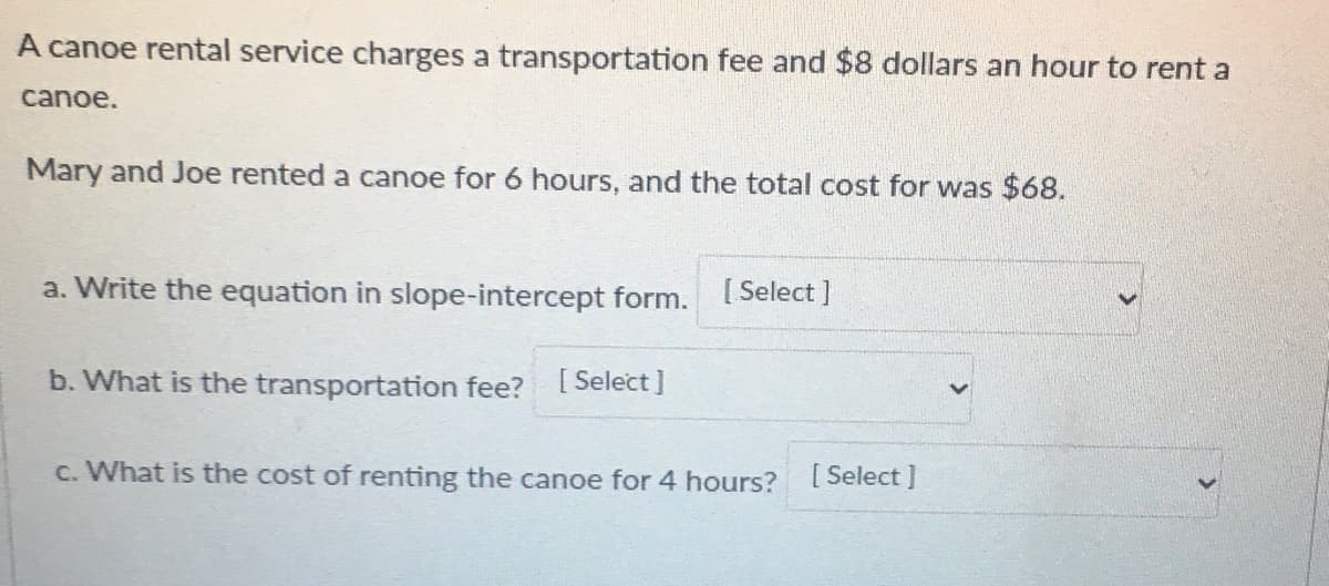 A canoe rental service charges a transportation fee and $8 dollars an hour to rent a
canoe.
Mary and Joe rented a canoe for 6 hours, and the total cost for was $68.
a. Write the equation in slope-intercept form. Select]
b. What is the transportation fee?
[ Select ]
c. What is the cost of renting the canoe for 4 hours? Select J
