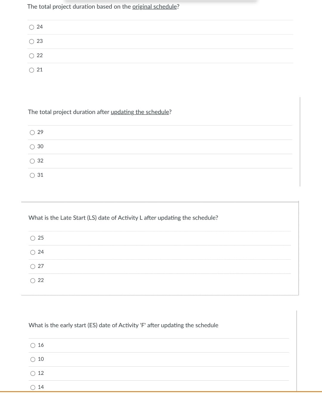 The total project duration based on the original schedule?
O 24
O 23
O 22
O 21
The total project duration after updating the schedule?
O 29
30
О 32
31
What is the Late Start (LS) date of Activity L after updating the schedule?
O 25
O 24
O 27
O 22
What is the early start (ES) date of Activity 'F' after updating the schedule
O 16
О 10
О 12
O 14
