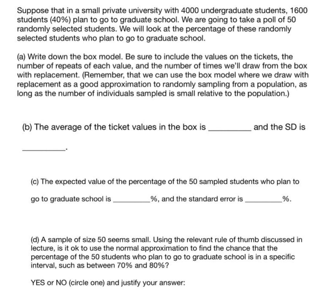 Suppose that in a small private university with 4000 undergraduate students, 1600
students (40%) plan to go to graduate school. We are going to take a poll of 50
randomly selected students. We will look at the percentage of these randomly
selected students who plan to go to graduate school.
(a) Write down the box model. Be sure to include the values on the tickets, the
number of repeats of each value, and the number of times we'll draw from the box
with replacement. (Remember, that we can use the box model where we draw with
replacement as a good approximation to randomly sampling from a population, as
long as the number of individuals sampled is small relative to the population.)
(b) The average of the ticket values in the box is
and the SD is
(c) The expected value of the percentage of the 50 sampled students who plan to
go to graduate school is
%, and the standard error is
%.
(d) A sample of size 50 seems small. Using the relevant rule of thumb discussed in
lecture, is it ok to use the normal approximation to find the chance that the
percentage of the 50 students who plan to go to graduate school is in a specific
interval, such as between 70% and
80%?
YES or NO (circle one) and justify your answer:
