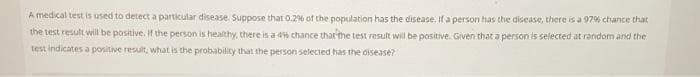 A medical test is used to detect a particular disease. Suppose that 0.2% of the population has the disease. If a person has the disease, there is a 97% chance that
the test result will be positive. if the person is healthy, there is a 4% chance thatr the test result will be positive. Given that a person is selected at random and the
test indicates a positive result, what is the probability that the person selected has the disease?
