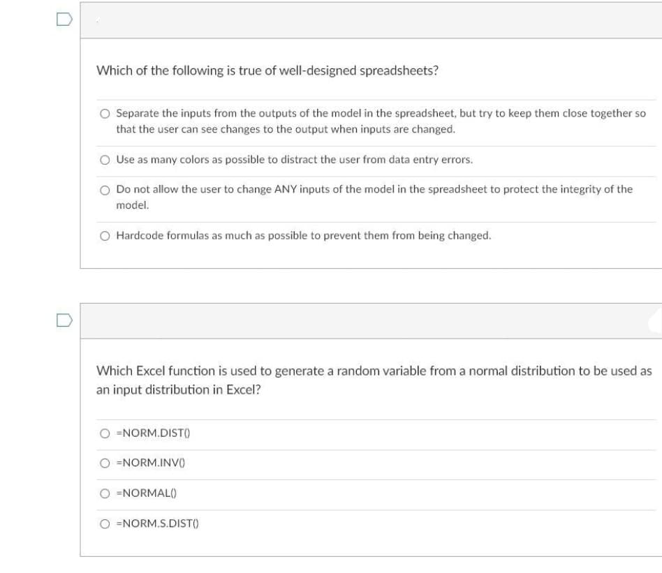 Which of the following is true of well-designed spreadsheets?
O Separate the inputs from the outputs of the model in the spreadsheet, but try to keep them close together so
that the user can see changes to the output when inputs are changed.
O Use as many colors as possible to distract the user from data entry errors.
O Do not allow the user to change ANY inputs of the model in the spreadsheet to protect the integrity of the
model.
O Hardcode formulas as much as possible to prevent them from being changed.
Which Excel function is used to generate a random variable from a normal distribution to be used as
an input distribution in Excel?
=NORM.DIST()
O =NORM.INVO
O =NORMAL()
O =NORM.S.DIST()
