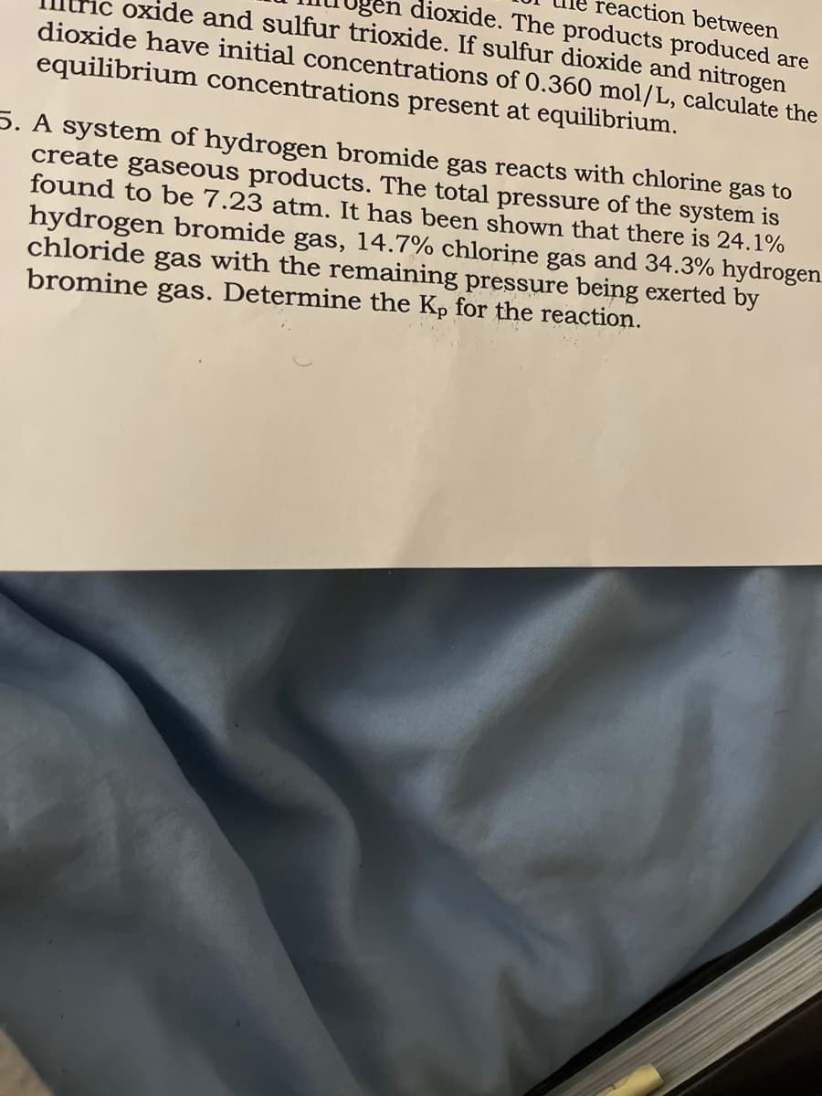 en dioxide. The products produced are
reaction between
oxide and sulfur trioxide. If sulfur dioxide and nitrogen
dioxide have initial concentrations of 0.360 mol/L, calculate the
equilibrium concentrations present at equilibrium.
5. A system of hydrogen bromide gas reacts with chlorine gas to
create gaseous products. The total pressure of the system is
found to be 7.23 atm. It has been shown that there is 24.1%
hydrogen bromide gas, 14.7% chlorine gas and 34.3% hydrogen
chloride gas with the remaining pressure being exerted by
bromine gas. Determine the Kp for the reaction.