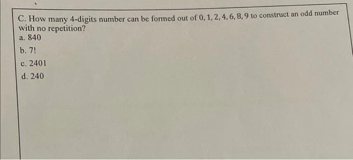 C. How many 4-digits number can be formed out of 0, 1, 2, 4, 6, 8, 9 to construct an odd number
with no repetition?
a. 840
b. 7!
c. 2401
d. 240