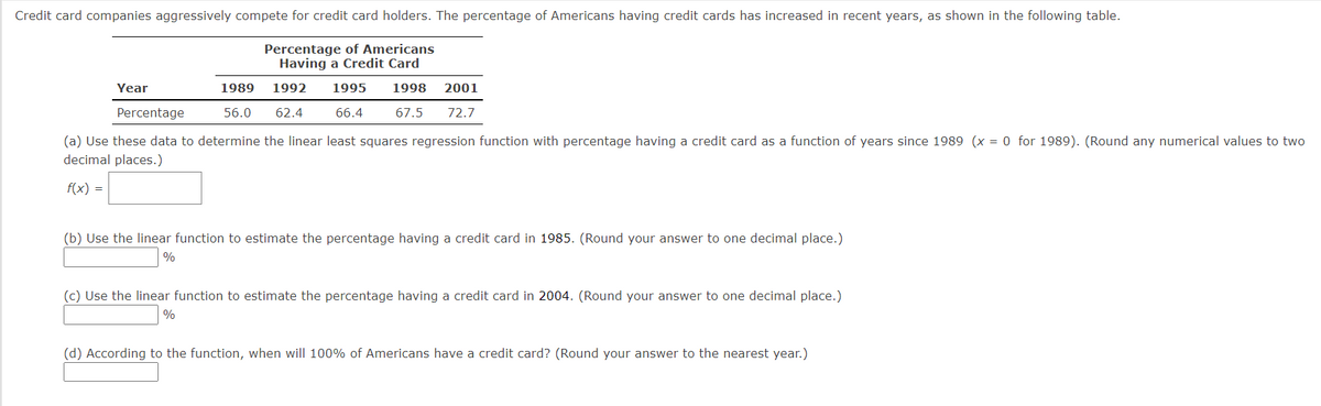 Credit card companies aggressively compete for credit card holders. The percentage of Americans having credit cards has increased in recent years, as shown in the following table.
Percentage of Americans
Having a Credit Card
1989 1992 1995 1998 2001
56.0 62.4
67.5 72.7
66.4
Year
Percentage
(a) Use these data to determine the linear least squares regression function with percentage having a credit card as a function of years since 1989 (x = 0 for 1989). (Round any numerical values to two
decimal places.)
f(x) =
(b) Use the linear function to estimate the percentage having a credit card in 1985. (Round your answer to one decimal place.)
%
(c) Use the linear function to estimate the percentage having a credit card in 2004. (Round your answer to one decimal place.)
%
(d) According to the function, when will 100% of Americans have a credit card? (Round your answer to the nearest year.)