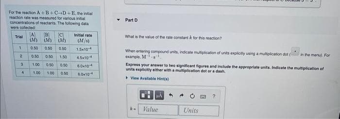 For the reaction A+B+C-D+E, the initial
reaction rate was measured for various initial
concentrations of reactants. The following data
were collected:
Trial
1
2
34
A [B] (C)
(M) (M) (M)
Initial rate
(M/s)
0.50 0.50 0.50 1.5x104
0.50 1.50
4.5x104
1.00 0.50 0.50
6.0x10
1.00 1.00 0.50
6.0x104
0.50
Part D
What is the value of the rate constant k for this reaction?
When entering compound units, indicate multiplication of units explicitly using a multiplication dot (
example, Mg
Express your answer to two significant figures and include the appropriate units. Indicate the multiplication of
units explicitly either with a multiplication dot or a dash.
> View Available Hint(s)
k-
HA
Value
Units
in the menu). For
?