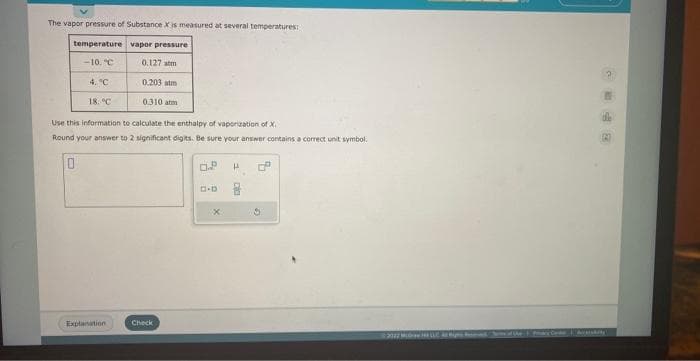 The vapor pressure of Substance X is measured at several temperatures:
temperature vapor pressure
-10. C
0.127 m
4. °C
0.203 atm
0.310 arm
18. C
Use this information to calculate the enthalpy of vaporization of X
Round your answer to 2 significant digits. Be sure your answer contains a correct unit symbol.
Explanation
Check
0.²
D-D
x
H 6
Equ
G
ParyCode | Aky