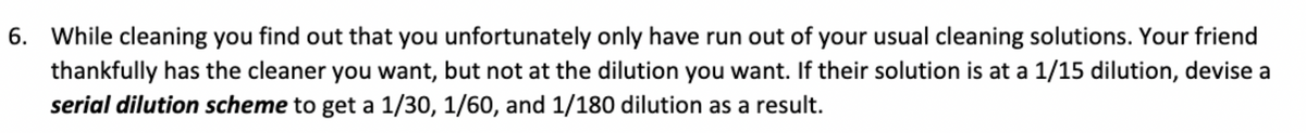 6. While cleaning you find out that you unfortunately only have run out of your usual cleaning solutions. Your friend
thankfully has the cleaner you want, but not at the dilution you want. If their solution is at a 1/15 dilution, devise a
serial dilution scheme to get a 1/30, 1/60, and 1/180 dilution as a result.