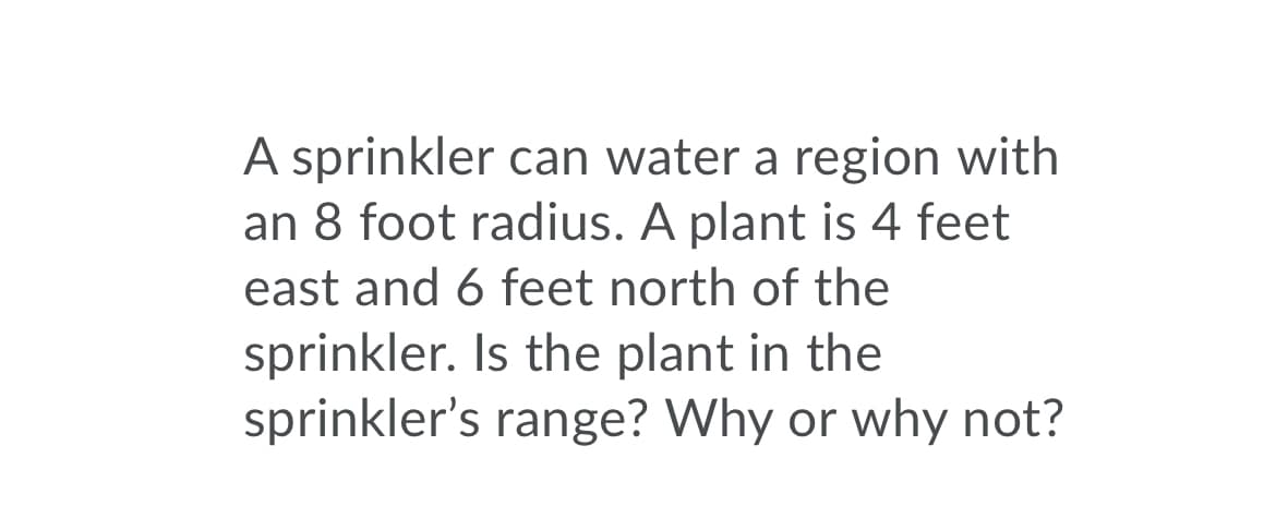 A sprinkler can water a region with
an 8 foot radius. A plant is 4 feet
east and 6 feet north of the
sprinkler. Is the plant in the
sprinkler's range? Why or why not?
