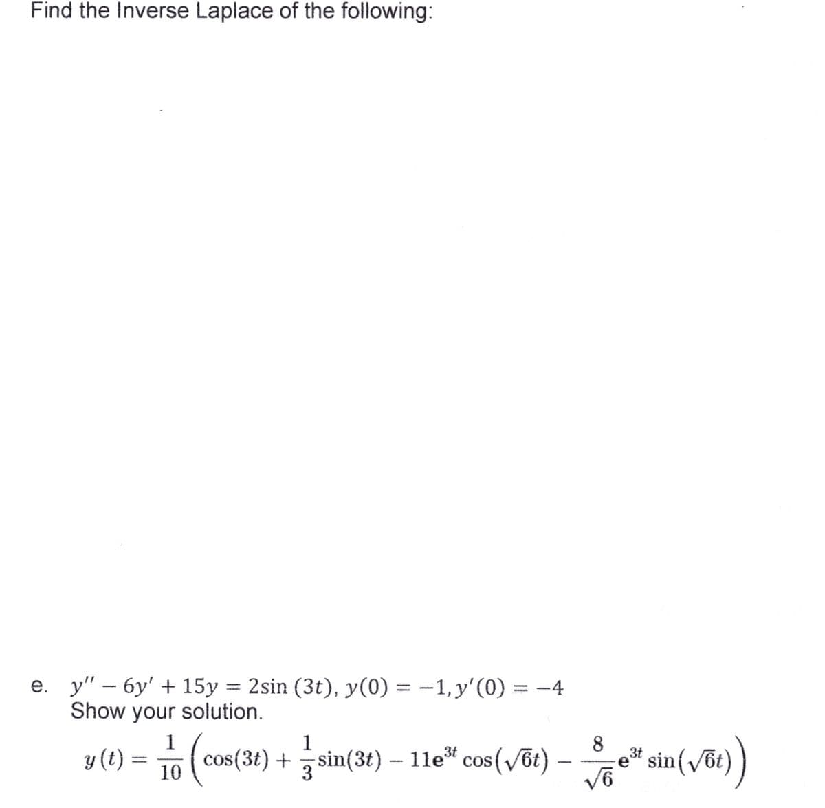 Find the Inverse Laplace of the following:
:
e. y" - 6y' + 15y = 2sin (3t), y(0) = -1, y'(0) = -4
Show your solution.
y (t)
1
1
5 (cost
os(3t) + sin(3t) — 11e³ cos (√6t)
10
3
√6
3t
sin (√6t)