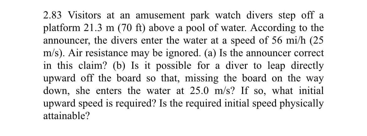 2.83 Visitors at an amusement park watch divers step off a
platform 21.3 m (70 ft) above a pool of water. According to the
announcer, the divers enter the water at a speed of 56 mi/h (25
m/s). Air resistance may be ignored. (a) Is the announcer correct
in this claim? (b) Is it possible for a diver to leap directly
upward off the board so that, missing the board on the way
down, she enters the water at 25.0 m/s? If so, what initial
upward speed is required? Is the required initial speed physically
attainable?