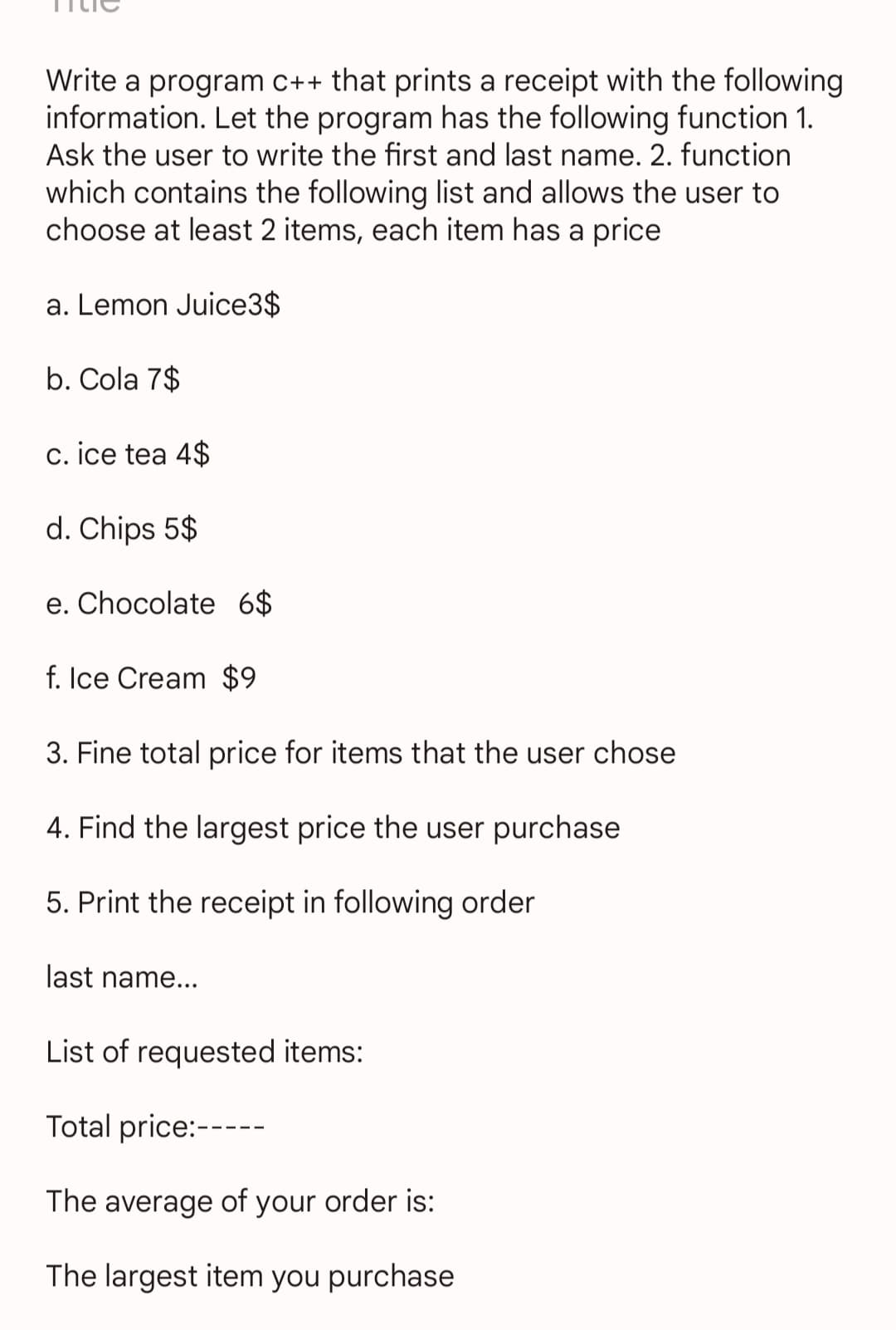 Write a program c++ that prints a receipt with the following
information. Let the program has the following function 1.
Ask the user to write the first and last name. 2. function
which contains the following list and allows the user to
choose at least 2 items, each item has a price
a. Lemon Juice3$
b. Cola 7$
c. ice tea 4$
d. Chips 5$
e. Chocolate 6$
f. Ice Cream $9
3. Fine total price for items that the user chose
4. Find the largest price the user purchase
5. Print the receipt in following order
last name...
List of requested items:
Total price:---
The average of your order is:
The largest item you purchase