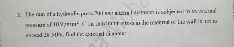 3. The ram of a hydraulic press 200 mm internal diameter is subjected to an internal
pressure
of 10N /mm?. If the maximum stress in the material of the wall is not to
exceed 28 MPa, find the external diameter.
