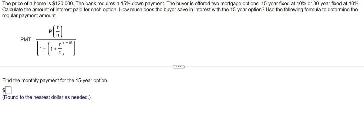 The price of a home is $120,000. The bank requires a 15% down payment. The buyer is offered two mortgage options: 15-year fixed at 10% or 30-year fixed at 10%.
Calculate the amount of interest paid for each option. How much does the buyer save in interest with the 15-year option? Use the following formula to determine the
regular payment amount.
PMT=
A
[[]]
- nt
Find the monthly payment for the 15-year option.
$
(Round to the nearest dollar as needed.)