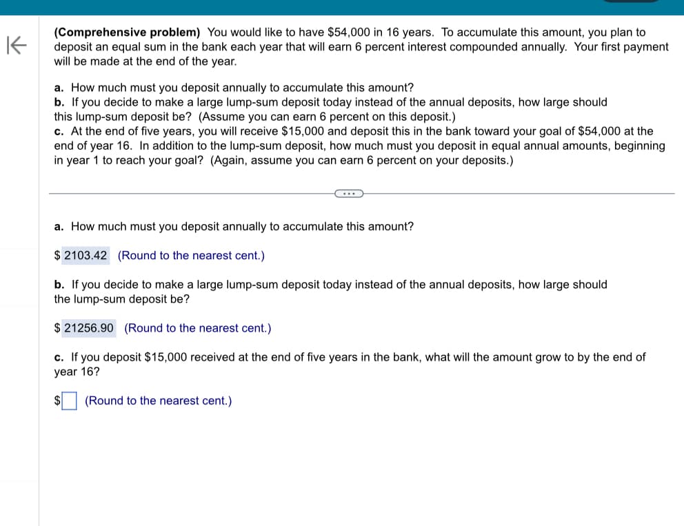 K
(Comprehensive problem) You would like to have $54,000 in 16 years. To accumulate this amount, you plan to
deposit an equal sum in the bank each year that will earn 6 percent interest compounded annually. Your first payment
will be made at the end of the year.
a. How much must you deposit annually to accumulate this amount?
b. If you decide to make a large lump-sum deposit today instead of the annual deposits, how large should
this lump-sum deposit be? (Assume you can earn 6 percent on this deposit.)
c. At the end of five years, you will receive $15,000 and deposit this in the bank toward your goal of $54,000 at the
end of year 16. In addition to the lump-sum deposit, how much must you deposit in equal annual amounts, beginning
in year 1 to reach your goal? (Again, assume you can earn 6 percent on your deposits.)
a. How much must you deposit annually to accumulate this amount?
$ 2103.42 (Round to the nearest cent.)
b. If you decide to make a large lump-sum deposit today instead of the annual deposits, how large should
the lump-sum deposit be?
$ 21256.90 (Round to the nearest cent.)
c. If you deposit $15,000 received at the end of five years in the bank, what will the amount grow to by the end of
year 16?
$
(Round to the nearest cent.)