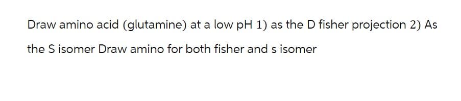 Draw amino acid (glutamine) at a low pH 1) as the D fisher projection 2) As
the S isomer Draw amino for both fisher and s isomer